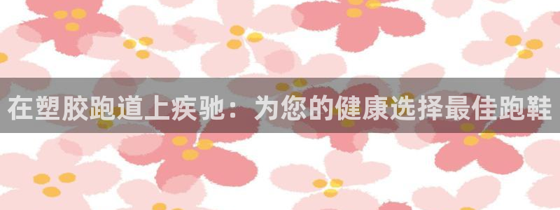 尊龙目前在哪：在塑胶跑道上疾驰：为您的健康选择最佳跑鞋